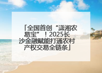 全国首创“潇湘农易宝”！2025长沙金融赋能打通农村产权交易全链条