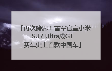 再次跨界！雷军官宣小米SU7 Ultra成GT赛车史上首款中国车