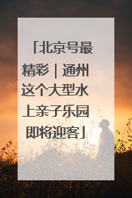 北京号最精彩｜通州这个大型水上亲子乐园即将迎客