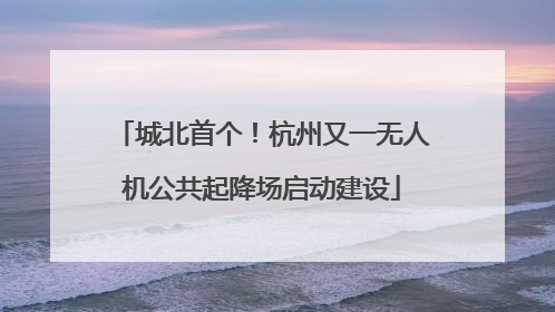 城北首个！杭州又一无人机公共起降场启动建设