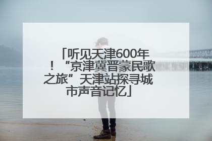 听见天津600年！“京津冀晋蒙民歌之旅”天津站探寻城市声音记忆