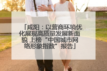 咸阳：以营商环境优化展现高质量发展新面貌 上榜“中国城市网络形象指数”报告
