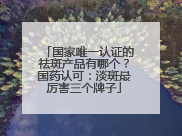 国家唯一认证的祛斑产品有哪个？国药认可：淡斑最厉害三个牌子