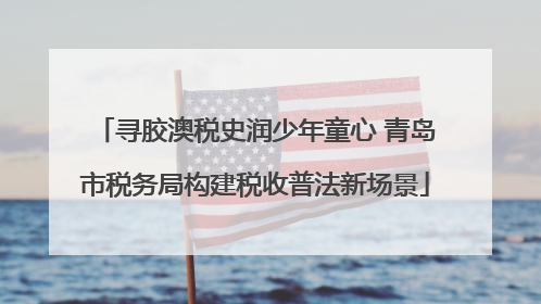 寻胶澳税史润少年童心 青岛市税务局构建税收普法新场景