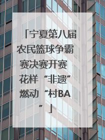 宁夏第八届农民篮球争霸赛决赛开赛 花样“非遗”燃动“村BA”