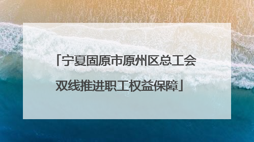 宁夏固原市原州区总工会双线推进职工权益保障