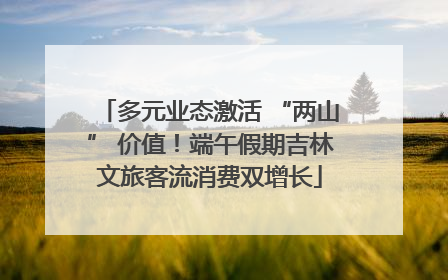 多元业态激活 “两山” 价值！端午假期吉林文旅客流消费双增长
