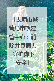 太原市城管局市政建管中心：消除井具病害 守护脚下安全