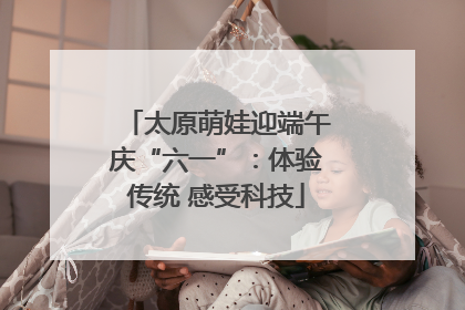 太原萌娃迎端午庆“六一”：体验传统 感受科技