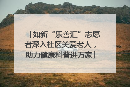 如新“乐善汇”志愿者深入社区关爱老人，助力健康科普进万家