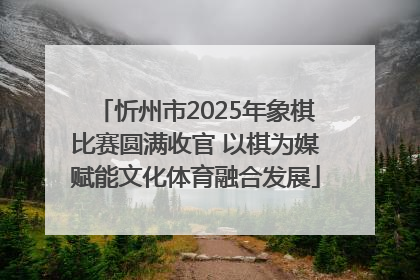 忻州市2025年象棋比赛圆满收官 以棋为媒赋能文化体育融合发展