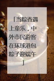 当粽香遇上童乐，中外市民游客在环球港包粽子迎端午
