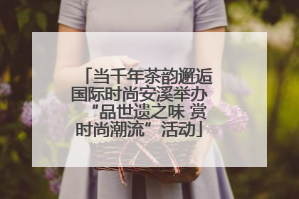 当千年茶韵邂逅国际时尚安溪举办“品世遗之味 赏时尚潮流”活动