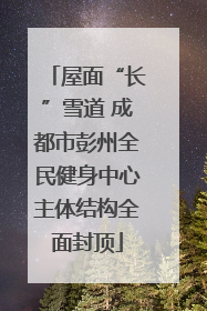 屋面“长”雪道 成都市彭州全民健身中心主体结构全面封顶