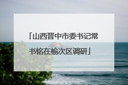 山西晋中市委书记常书铭在榆次区调研