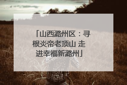 山西潞州区：寻根炎帝老顶山 走进幸福新潞州