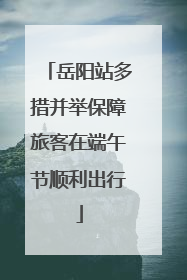 岳阳站多措并举保障旅客在端午节顺利出行