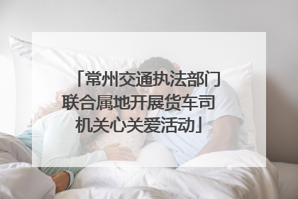 常州交通执法部门联合属地开展货车司机关心关爱活动