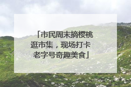 市民周末摘樱桃逛市集，现场打卡老字号奇趣美食