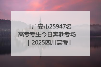 广安市25947名高考考生今日奔赴考场｜2025四川高考