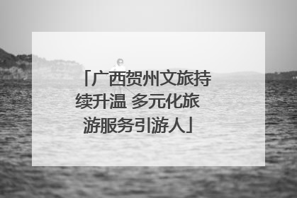 广西贺州文旅持续升温 多元化旅游服务引游人