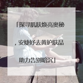 探寻肌肤焕亮奥秘，安婕妤去黄护肤品助力告别暗沉