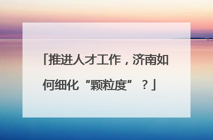 推进人才工作，济南如何细化“颗粒度”？