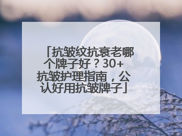 抗皱纹抗衰老哪个牌子好？30+抗皱护理指南，公认好用抗皱牌子