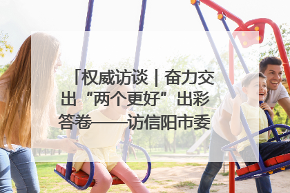 权威访谈｜奋力交出“两个更好”出彩答卷——访信阳市委书记蔡松涛