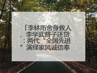 李林雨舍身救人、李学武替子还贷：两代“全国先进”演绎家风诚信奉献传奇