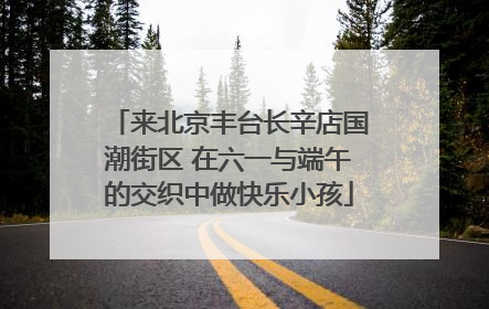 来北京丰台长辛店国潮街区 在六一与端午的交织中做快乐小孩