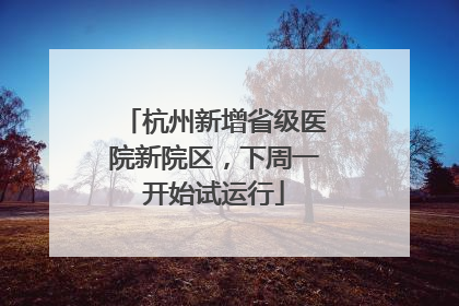 杭州新增省级医院新院区，下周一开始试运行