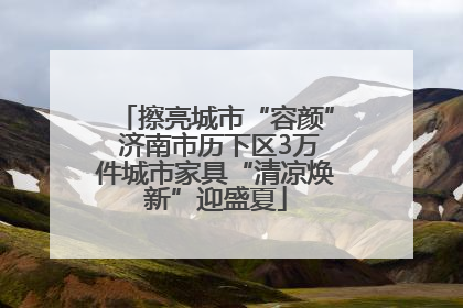 擦亮城市“容颜” 济南市历下区3万件城市家具“清凉焕新”迎盛夏