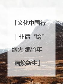 文化中国行｜非遗“绘”烟火 绵竹年画焕新生