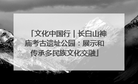 文化中国行｜长白山神庙考古遗址公园：展示和传承多民族文化交融
