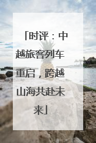时评：中越旅客列车重启，跨越山海共赴未来