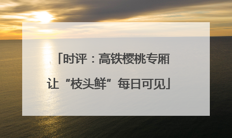 时评：高铁樱桃专厢 让“枝头鲜”每日可见