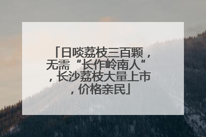 日啖荔枝三百颗，无需“长作岭南人”，长沙荔枝大量上市，价格亲民