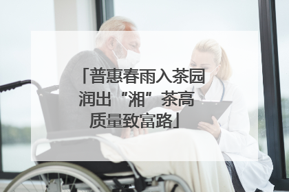 普惠春雨入茶园 润出“湘”茶高质量致富路