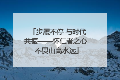 步履不停 与时代共振——怀仁者之心 不畏山高水远