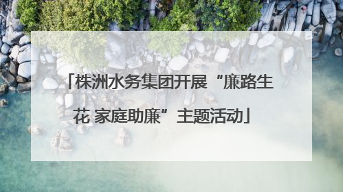 株洲水务集团开展“廉路生花 家庭助廉”主题活动