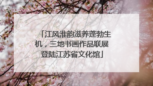 江风淮韵滋养蓬勃生机，三地书画作品联展登陆江苏省文化馆