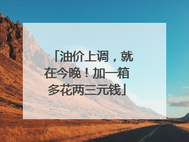 油价上调，就在今晚！加一箱多花两三元钱