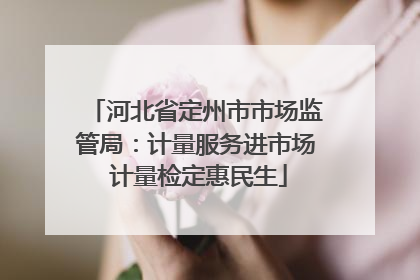 河北省定州市市场监管局：计量服务进市场 计量检定惠民生