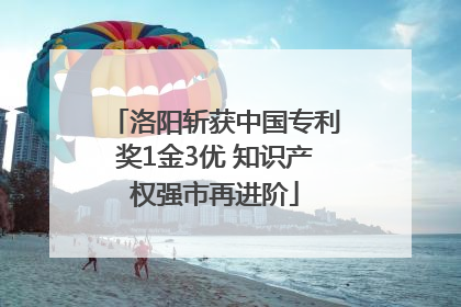 洛阳斩获中国专利奖1金3优 知识产权强市再进阶