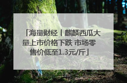 海量财经丨麒麟西瓜大量上市价格下跌 市场零售价低至1.3元/斤