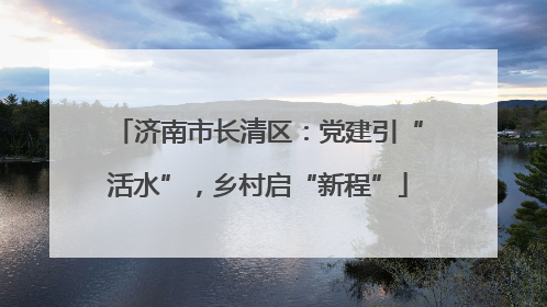 济南市长清区：党建引“活水”，乡村启“新程”