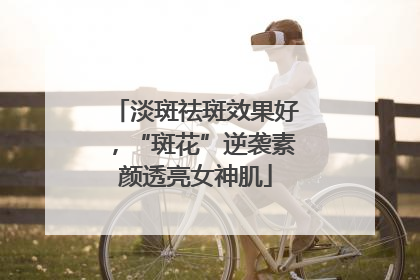淡斑祛斑效果好，“斑花”逆袭素颜透亮女神肌