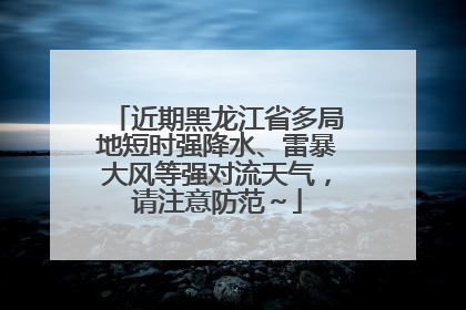 近期黑龙江省多局地短时强降水、雷暴大风等强对流天气，请注意防范～