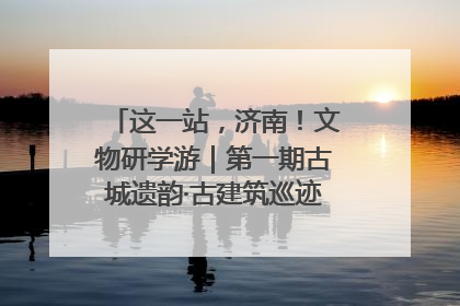 这一站，济南！文物研学游｜第一期古城遗韵·古建筑巡迹之旅圆满结束
